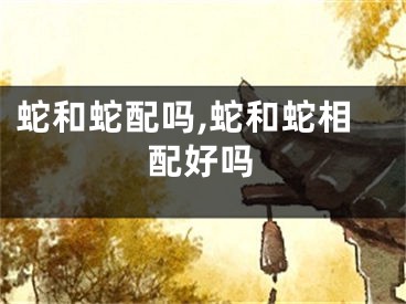 蛇和蛇配吗,蛇和蛇相配好吗