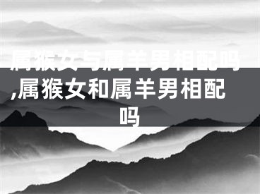 属猴女与属羊男相配吗,属猴女和属羊男相配吗