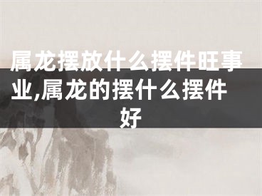 属龙摆放什么摆件旺事业,属龙的摆什么摆件好