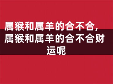 属猴和属羊的合不合,属猴和属羊的合不合财运呢
