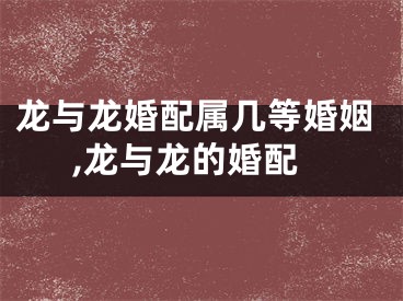龙与龙婚配属几等婚姻,龙与龙的婚配