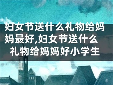 妇女节送什么礼物给妈妈最好,妇女节送什么礼物给妈妈好小学生