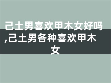己土男喜欢甲木女好吗,己土男各种喜欢甲木女