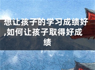 想让孩子的学习成绩好,如何让孩子取得好成绩