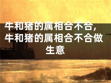 牛和猪的属相合不合,牛和猪的属相合不合做生意