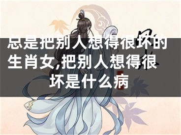 总是把别人想得很坏的生肖女,把别人想得很坏是什么病