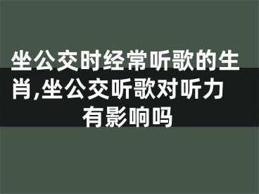坐公交时经常听歌的生肖,坐公交听歌对听力有影响吗