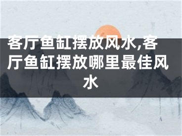 客厅鱼缸摆放风水,客厅鱼缸摆放哪里最佳风水