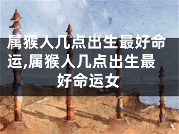 属猴人几点出生最好命运,属猴人几点出生最好命运女