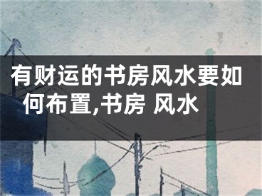 有财运的书房风水要如何布置,书房 风水