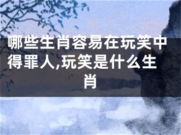 哪些生肖容易在玩笑中得罪人,玩笑是什么生肖