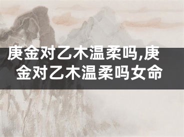 庚金对乙木温柔吗,庚金对乙木温柔吗女命