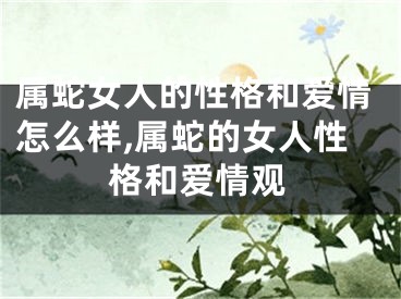 属蛇女人的性格和爱情怎么样,属蛇的女人性格和爱情观