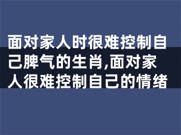 面对家人时很难控制自己脾气的生肖,面对家人很难控制自己的情绪