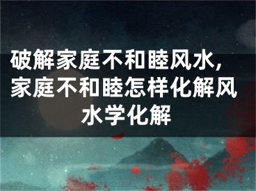 破解家庭不和睦风水,家庭不和睦怎样化解风水学化解