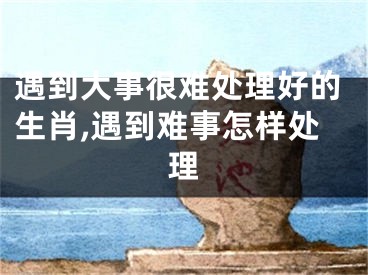 遇到大事很难处理好的生肖,遇到难事怎样处理