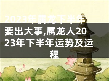 2023年属龙下半年要出大事,属龙人2023年下半年运势及运程