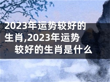 2023年运势较好的生肖,2023年运势较好的生肖是什么