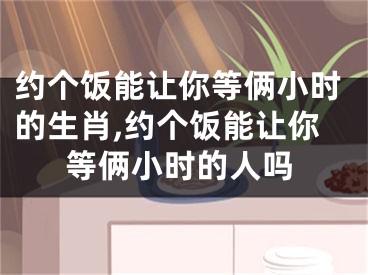 约个饭能让你等俩小时的生肖,约个饭能让你等俩小时的人吗