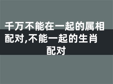 千万不能在一起的属相配对,不能一起的生肖配对