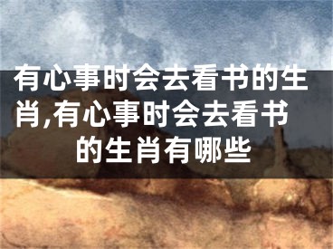 有心事时会去看书的生肖,有心事时会去看书的生肖有哪些