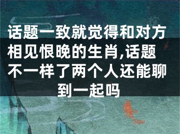 话题一致就觉得和对方相见恨晚的生肖,话题不一样了两个人还能聊到一起吗