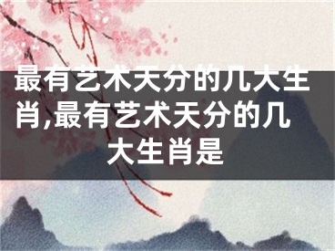 最有艺术天分的几大生肖,最有艺术天分的几大生肖是