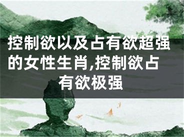 控制欲以及占有欲超强的女性生肖,控制欲占有欲极强