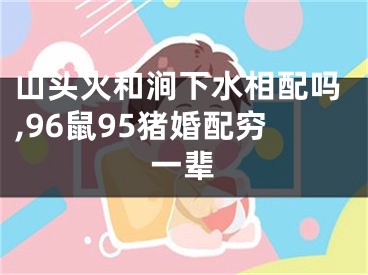 山头火和涧下水相配吗,96鼠95猪婚配穷一辈