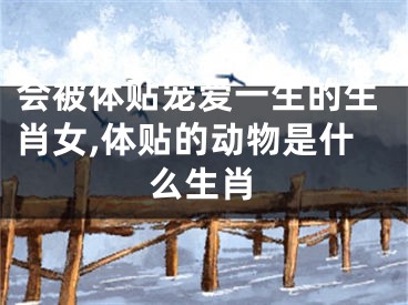 会被体贴宠爱一生的生肖女,体贴的动物是什么生肖