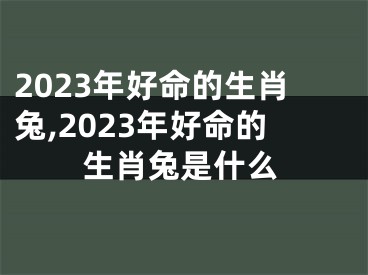 2023年好命的生肖兔,2023年好命的生肖兔是什么