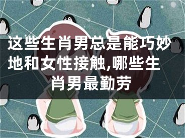 这些生肖男总是能巧妙地和女性接触,哪些生肖男最勤劳