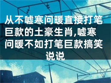从不嘘寒问暖直接打笔巨款的土豪生肖,嘘寒问暖不如打笔巨款搞笑说说