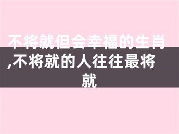 不将就但会幸福的生肖,不将就的人往往最将就
