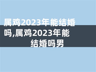 属鸡2023年能结婚吗,属鸡2023年能结婚吗男