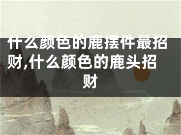 什么颜色的鹿摆件最招财,什么颜色的鹿头招财