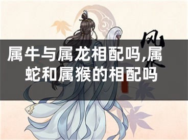属牛与属龙相配吗,属蛇和属猴的相配吗