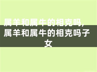 属羊和属牛的相克吗,属羊和属牛的相克吗子女