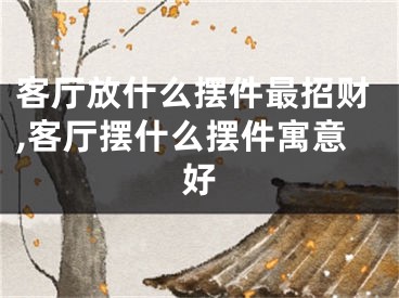 客厅放什么摆件最招财,客厅摆什么摆件寓意好
