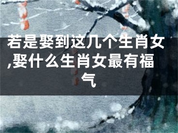 若是娶到这几个生肖女,娶什么生肖女最有福气