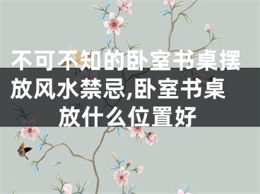 不可不知的卧室书桌摆放风水禁忌,卧室书桌放什么位置好