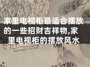 家里电视柜最适合摆放的一些招财吉祥物,家里电视柜的摆放风水