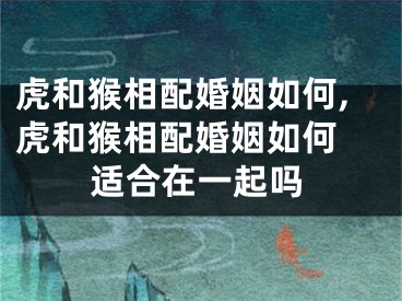 虎和猴相配婚姻如何,虎和猴相配婚姻如何 适合在一起吗