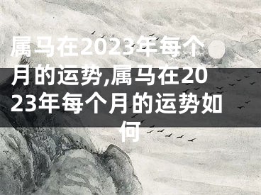 属马在2023年每个月的运势,属马在2023年每个月的运势如何