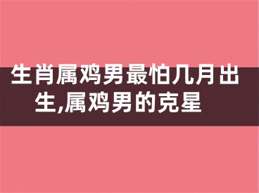 生肖属鸡男最怕几月出生,属鸡男的克星