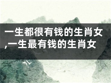 一生都很有钱的生肖女,一生最有钱的生肖女