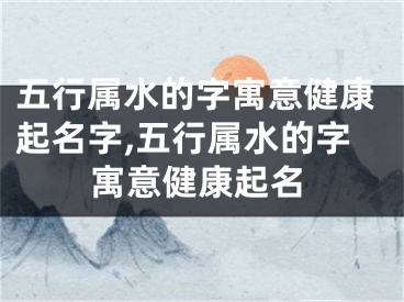 五行属水的字寓意健康起名字,五行属水的字寓意健康起名