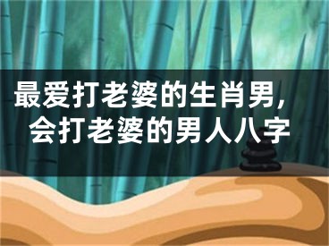 最爱打老婆的生肖男,会打老婆的男人八字