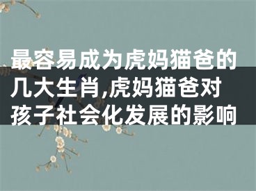 最容易成为虎妈猫爸的几大生肖,虎妈猫爸对孩子社会化发展的影响