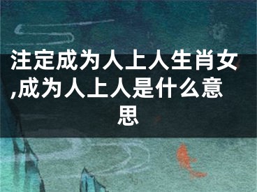 注定成为人上人生肖女,成为人上人是什么意思